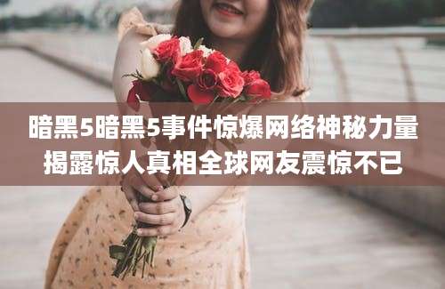 暗黑5暗黑5事件惊爆网络神秘力量揭露惊人真相全球网友震惊不已