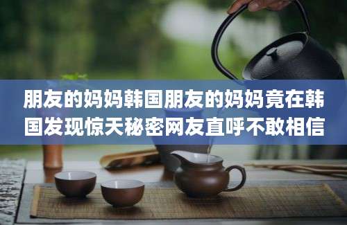 朋友的妈妈韩国朋友的妈妈竟在韩国发现惊天秘密网友直呼不敢相信