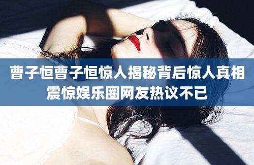 曹子恒曹子恒惊人揭秘背后惊人真相震惊娱乐圈网友热议不已