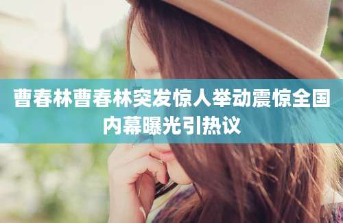 曹春林曹春林突发惊人举动震惊全国内幕曝光引热议