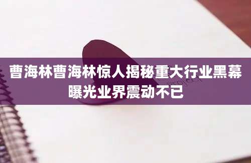 曹海林曹海林惊人揭秘重大行业黑幕曝光业界震动不已