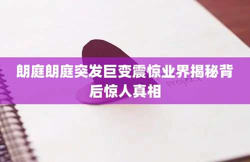 朗庭朗庭突发巨变震惊业界揭秘背后惊人真相