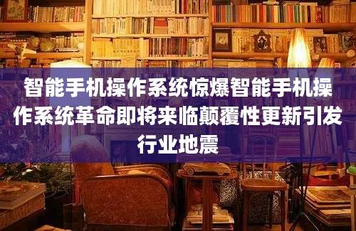 智能手机操作系统惊爆智能手机操作系统革命即将来临颠覆性更新引发行业地震