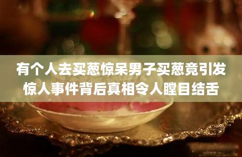 有个人去买葱惊呆男子买葱竟引发惊人事件背后真相令人瞠目结舌