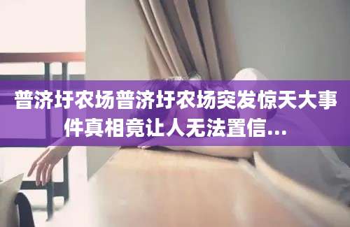 普济圩农场普济圩农场突发惊天大事件真相竟让人无法置信...