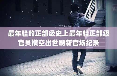 最年轻的正部级史上最年轻正部级官员横空出世刷新官场纪录