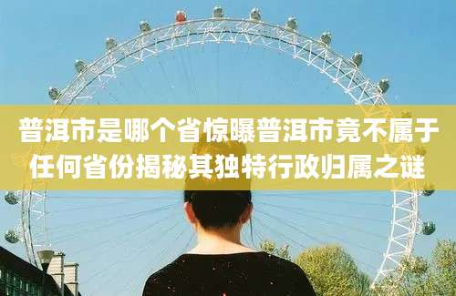 普洱市是哪个省惊曝普洱市竟不属于任何省份揭秘其独特行政归属之谜