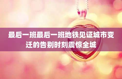最后一班最后一班地铁见证城市变迁的告别时刻震惊全城