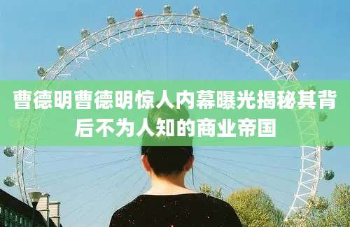 曹德明曹德明惊人内幕曝光揭秘其背后不为人知的商业帝国