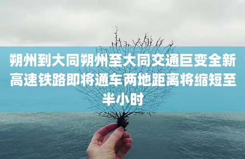 朔州到大同朔州至大同交通巨变全新高速铁路即将通车两地距离将缩短至半小时