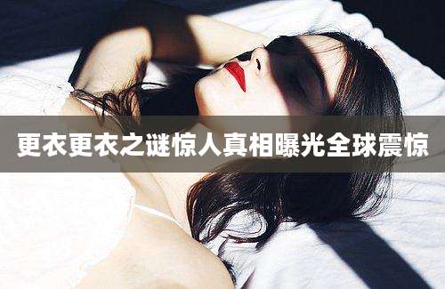 更衣更衣之谜惊人真相曝光全球震惊