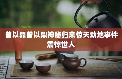 曾以鼎曾以鼎神秘归来惊天动地事件震惊世人
