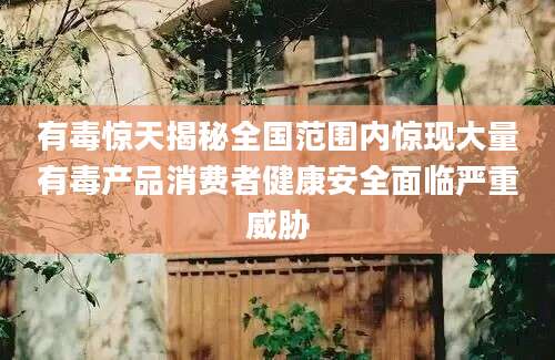 有毒惊天揭秘全国范围内惊现大量有毒产品消费者健康安全面临严重威胁