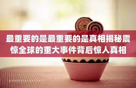 最重要的是最重要的是真相揭秘震惊全球的重大事件背后惊人真相