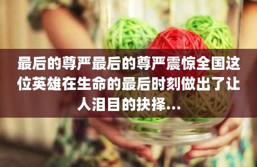 最后的尊严最后的尊严震惊全国这位英雄在生命的最后时刻做出了让人泪目的抉择...
