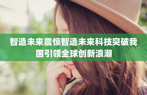 智造未来震惊智造未来科技突破我国引领全球创新浪潮
