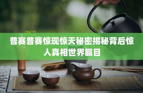 普赛普赛惊现惊天秘密揭秘背后惊人真相世界瞩目