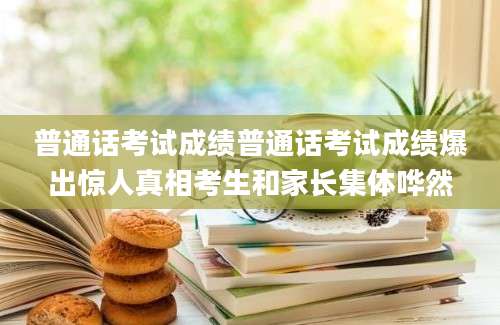 普通话考试成绩普通话考试成绩爆出惊人真相考生和家长集体哗然