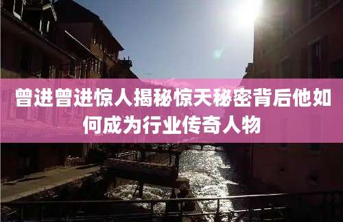 曾进曾进惊人揭秘惊天秘密背后他如何成为行业传奇人物