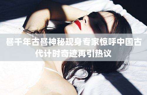 晷千年古晷神秘现身专家惊呼中国古代计时奇迹再引热议