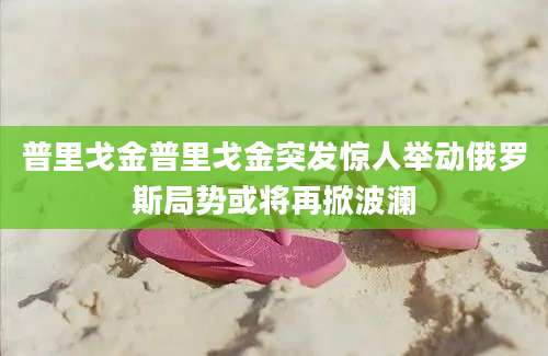 普里戈金普里戈金突发惊人举动俄罗斯局势或将再掀波澜