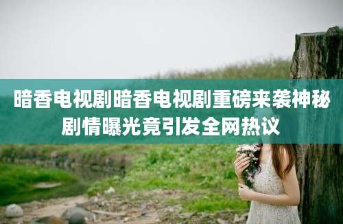 暗香电视剧暗香电视剧重磅来袭神秘剧情曝光竟引发全网热议