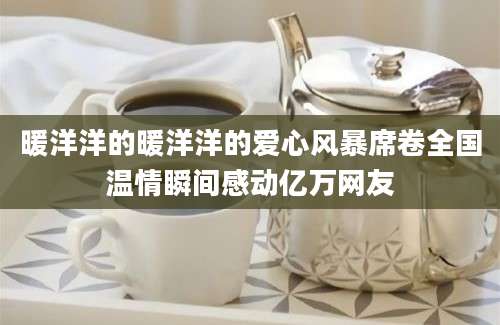 暖洋洋的暖洋洋的爱心风暴席卷全国温情瞬间感动亿万网友