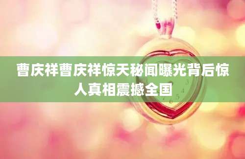 曹庆祥曹庆祥惊天秘闻曝光背后惊人真相震撼全国