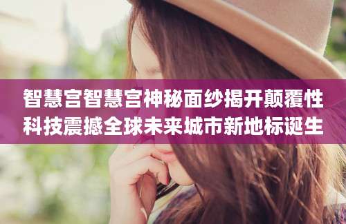 智慧宫智慧宫神秘面纱揭开颠覆性科技震撼全球未来城市新地标诞生