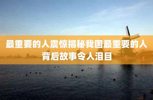 最重要的人震惊揭秘我国最重要的人背后故事令人泪目