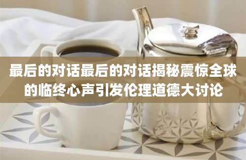 最后的对话最后的对话揭秘震惊全球的临终心声引发伦理道德大讨论