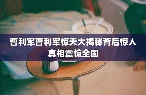 曹利军曹利军惊天大揭秘背后惊人真相震惊全国