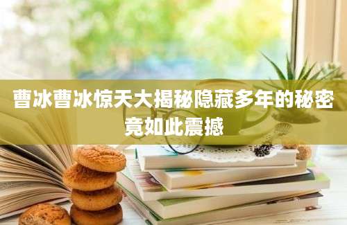曹冰曹冰惊天大揭秘隐藏多年的秘密竟如此震撼