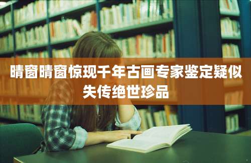 晴窗晴窗惊现千年古画专家鉴定疑似失传绝世珍品