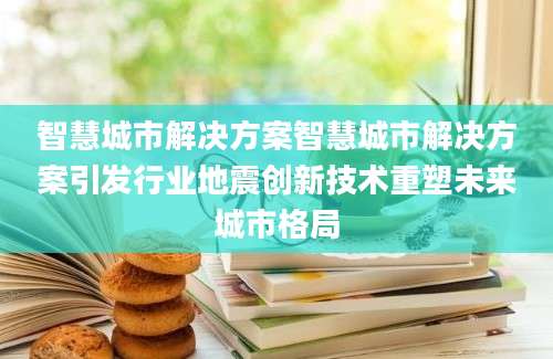 智慧城市解决方案智慧城市解决方案引发行业地震创新技术重塑未来城市格局
