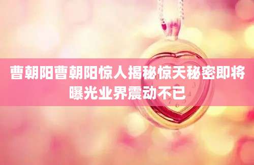 曹朝阳曹朝阳惊人揭秘惊天秘密即将曝光业界震动不已