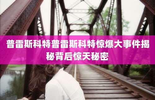 普雷斯科特普雷斯科特惊爆大事件揭秘背后惊天秘密