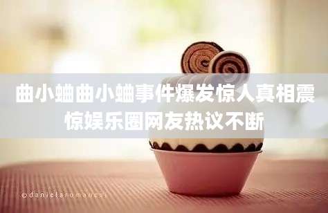 曲小蛐曲小蛐事件爆发惊人真相震惊娱乐圈网友热议不断