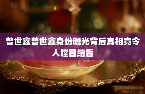 曾世鑫曾世鑫身份曝光背后真相竟令人瞠目结舌