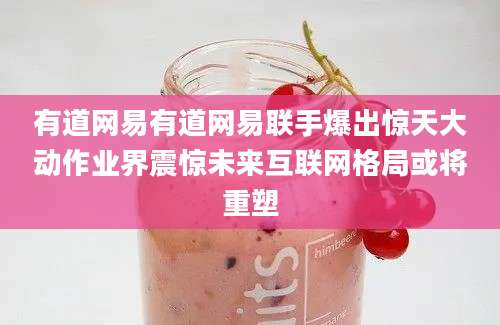 有道网易有道网易联手爆出惊天大动作业界震惊未来互联网格局或将重塑