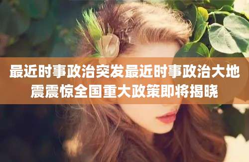 最近时事政治突发最近时事政治大地震震惊全国重大政策即将揭晓