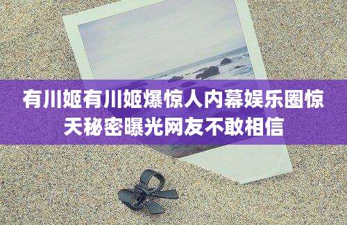 有川姬有川姬爆惊人内幕娱乐圈惊天秘密曝光网友不敢相信