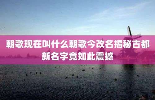 朝歌现在叫什么朝歌今改名揭秘古都新名字竟如此震撼