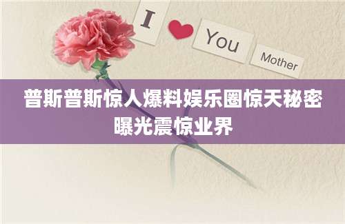 普斯普斯惊人爆料娱乐圈惊天秘密曝光震惊业界
