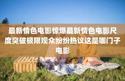 最新情色电影惊爆最新情色电影尺度突破极限观众纷纷热议这是哪门子电影