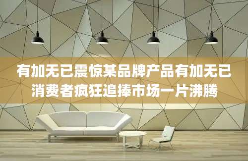 有加无已震惊某品牌产品有加无已消费者疯狂追捧市场一片沸腾