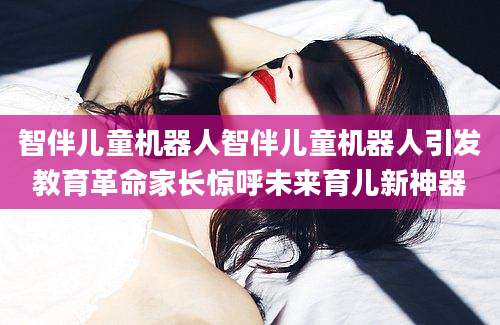 智伴儿童机器人智伴儿童机器人引发教育革命家长惊呼未来育儿新神器