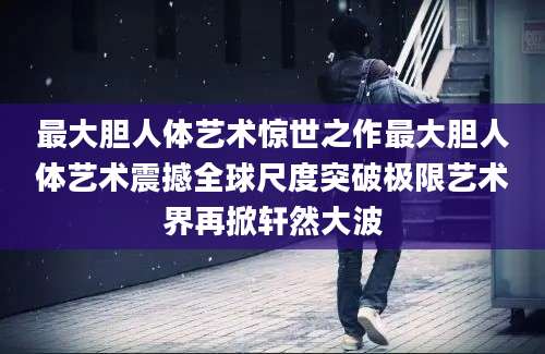 最大胆人体艺术惊世之作最大胆人体艺术震撼全球尺度突破极限艺术界再掀轩然大波
