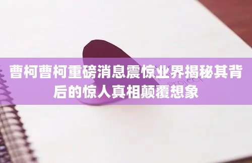 曹柯曹柯重磅消息震惊业界揭秘其背后的惊人真相颠覆想象