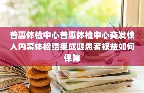 普惠体检中心普惠体检中心突发惊人内幕体检结果成谜患者权益如何保障